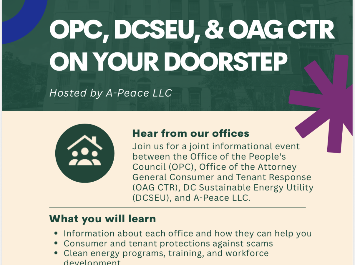 Join us for a joint informational event between the Office of the People’s Counsel (OPC), Office of the Attorney General Consumer and Tenant Response(OAG CTR), DC Sustainable Energy Utility(DCSEU), and A-Peace LLC.